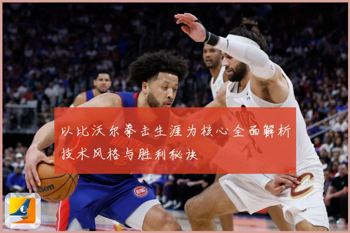 以比沃尔拳击生涯为核心全面解析技术风格与胜利秘诀