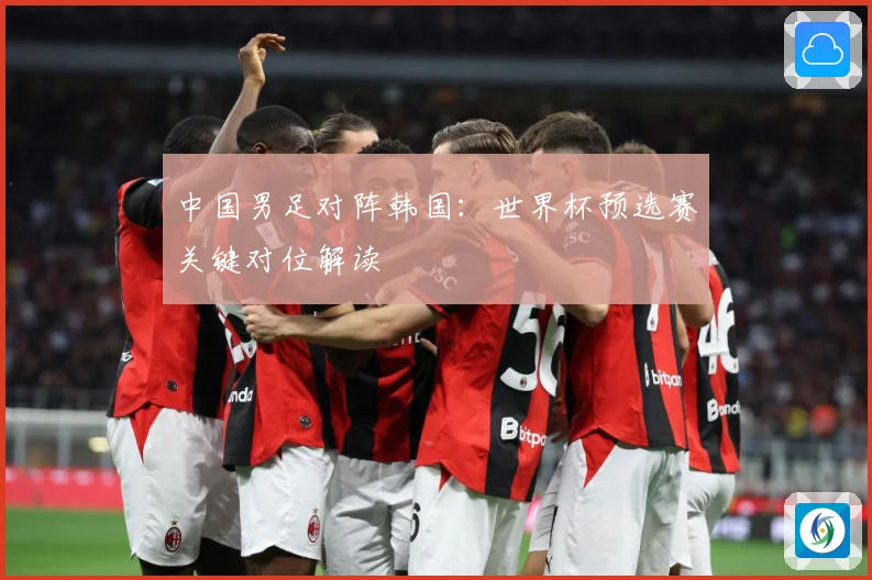 中国男足对阵韩国：世界杯预选赛关键对位解读