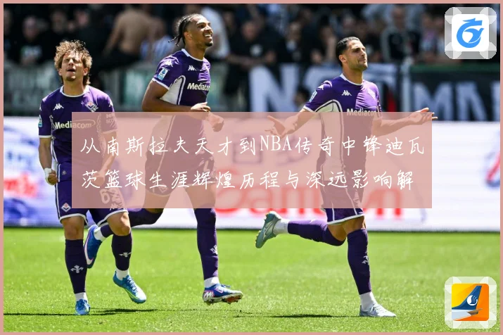 从南斯拉夫天才到NBA传奇中锋迪瓦茨篮球生涯辉煌历程与深远影响解析