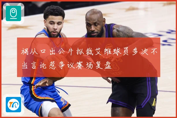 祸从口出公牛拟裁艾维球员多次不当言论惹争议赛场复盘
