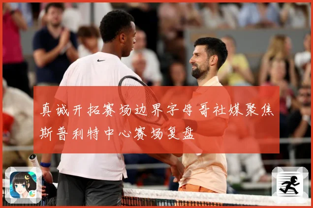 真诚开拓赛场边界字母哥社媒聚焦斯普利特中心赛场复盘