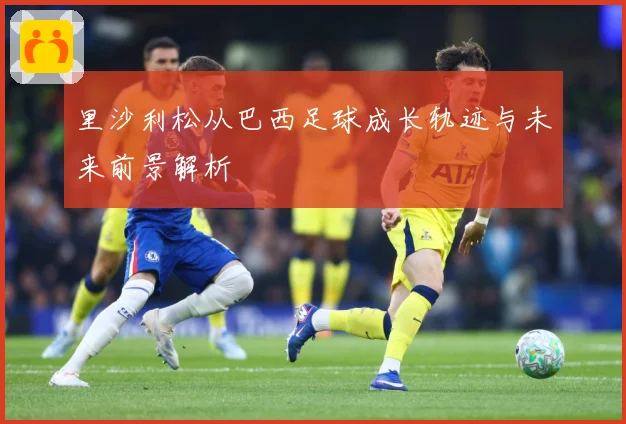 里沙利松从巴西足球成长轨迹与未来前景解析