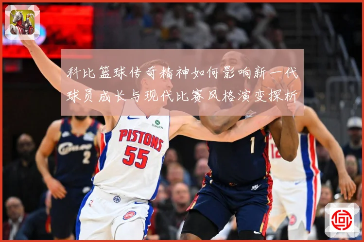 科比篮球传奇精神如何影响新一代球员成长与现代比赛风格演变探析解析