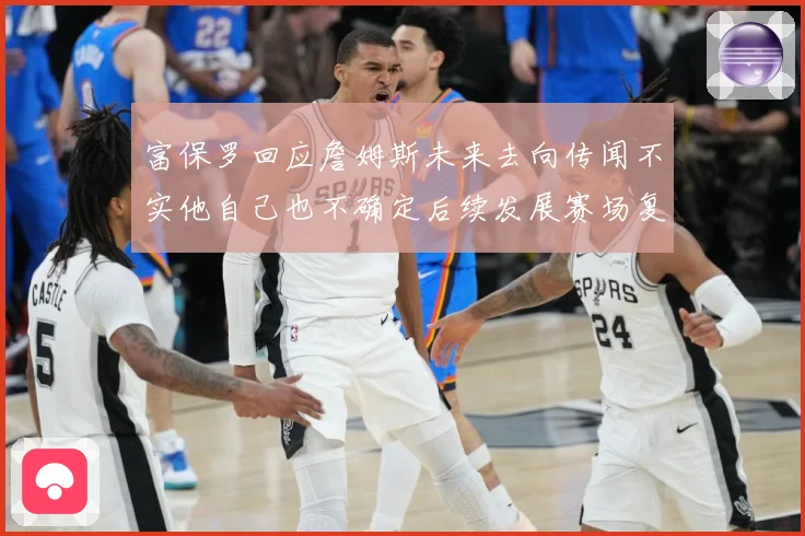 富保罗回应詹姆斯未来去向传闻不实他自己也不确定后续发展赛场复盘