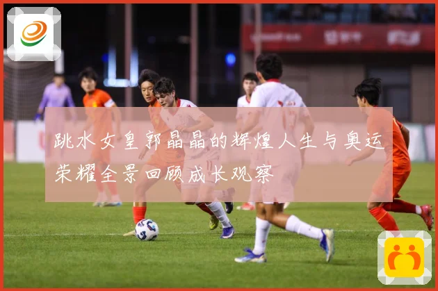 跳水女皇郭晶晶的辉煌人生与奥运荣耀全景回顾成长观察