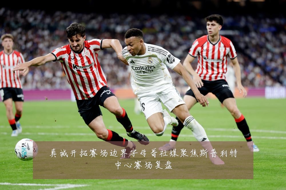 真诚开拓赛场边界字母哥社媒聚焦斯普利特中心赛场复盘